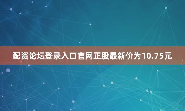 配资论坛登录入口官网正股最新价为10.75元
