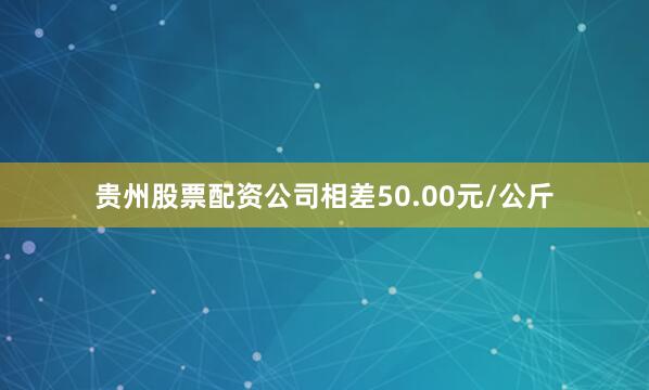 贵州股票配资公司相差50.00元/公斤