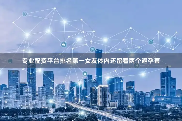 专业配资平台排名第一女友体内还留着两个避孕套