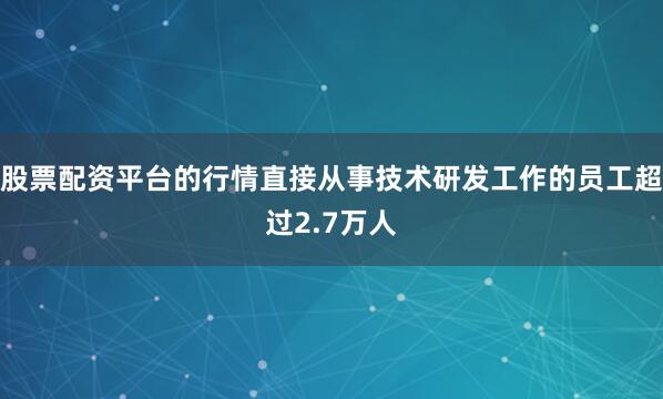 股票配资平台的行情直接从事技术研发工作的员工超过2.7万人