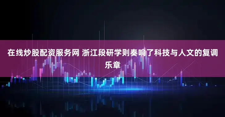 在线炒股配资服务网 浙江段研学则奏响了科技与人文的复调乐章