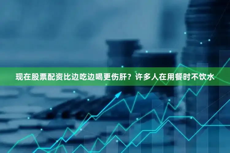 现在股票配资比边吃边喝更伤肝？许多人在用餐时不饮水