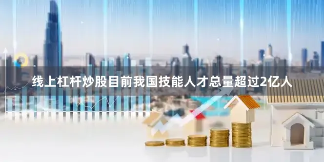 线上杠杆炒股目前我国技能人才总量超过2亿人