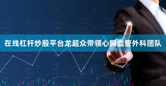 在线杠杆炒股平台龙超众带领心胸血管外科团队
