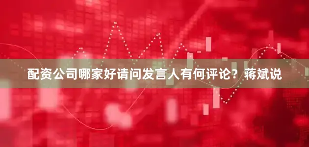配资公司哪家好请问发言人有何评论？蒋斌说