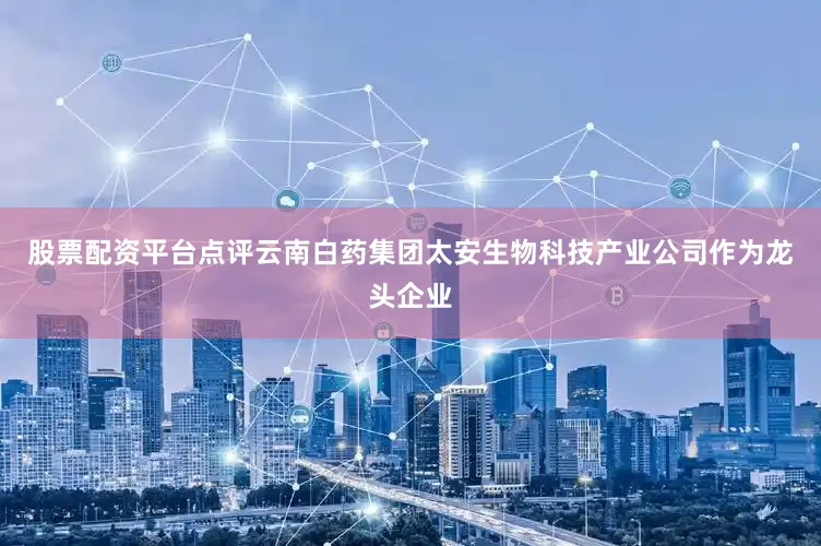 股票配资平台点评云南白药集团太安生物科技产业公司作为龙头企业