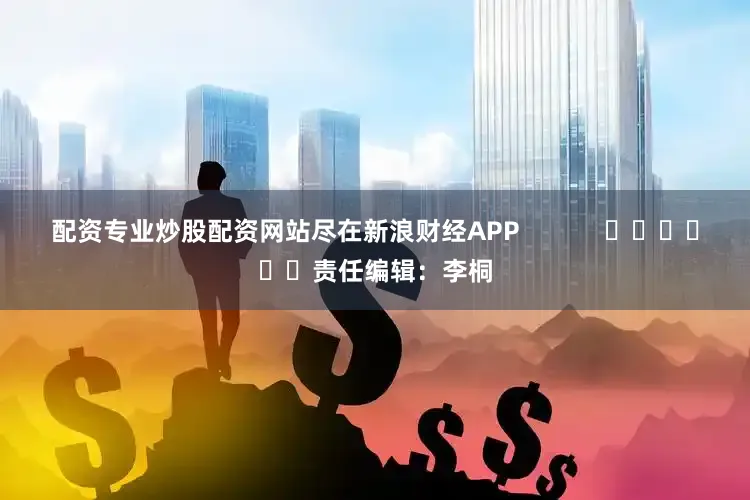 配资专业炒股配资网站尽在新浪财经APP            						责任编辑：李桐
